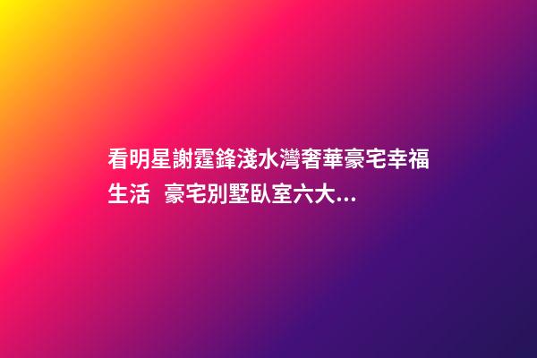 看明星謝霆鋒淺水灣奢華豪宅幸福生活   豪宅別墅臥室六大風水禁忌